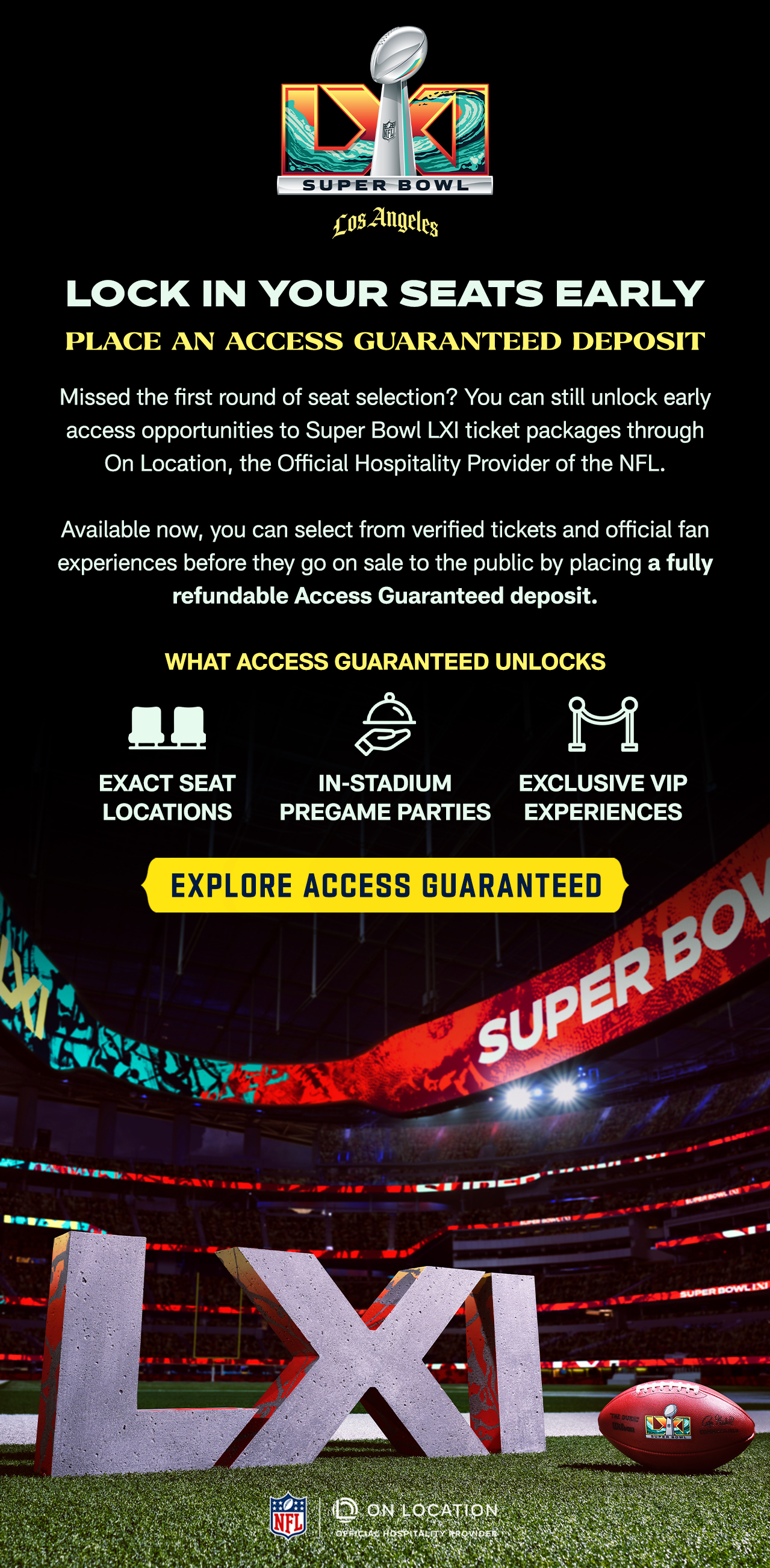 Lock in Your Seats Early. Place an Access Guaranteed Deposit. Missed the first round of seat selection? You can still unlock early access opportunities to Super Bowl LXI ticket packages through On Location, the Official Hospitality Provider of the NFL. 