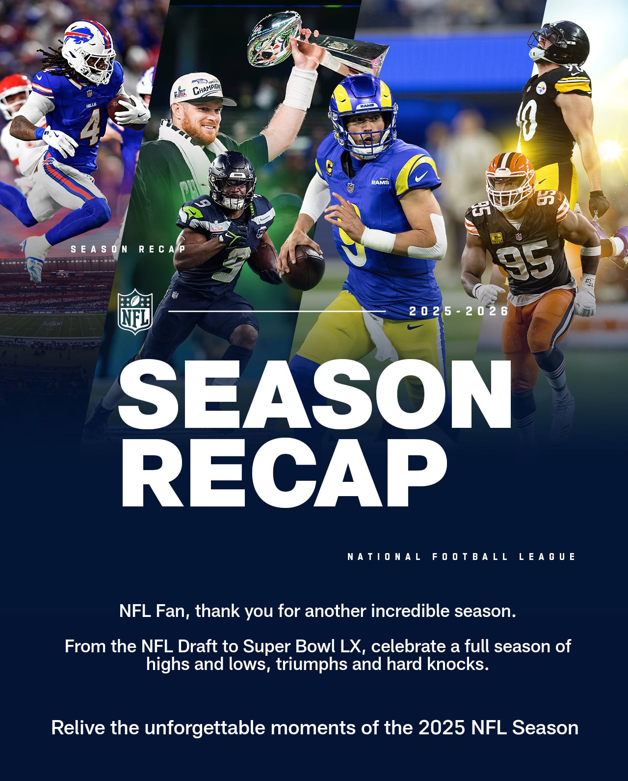 SEASON RECAP Thank you for another incredible season.  From the NFL Draft to Super Bowl LX, celebrate a full season of highs and lows, triumphs and hard knocks. Relive the unforgettable moments of the 2025 NFL Season.