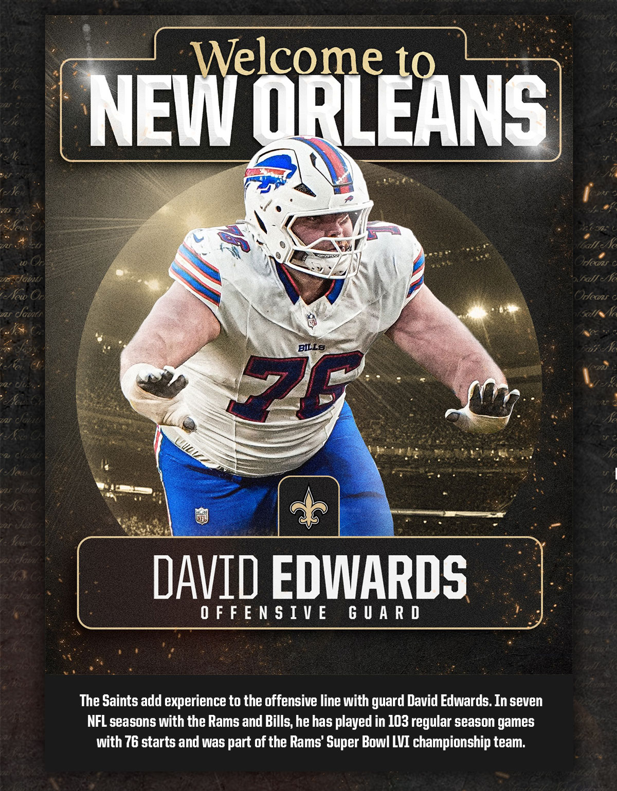 Welcome to New Orleans, David Edwards - Offensive Guard. The Saints add experience to the offensive line with guard David Edwards. In 7 NFL seasons with the Rams and Bills, he has played in 103 regular season games with 76 starts and was part of the Rams' Super Bowl LVI championship team.