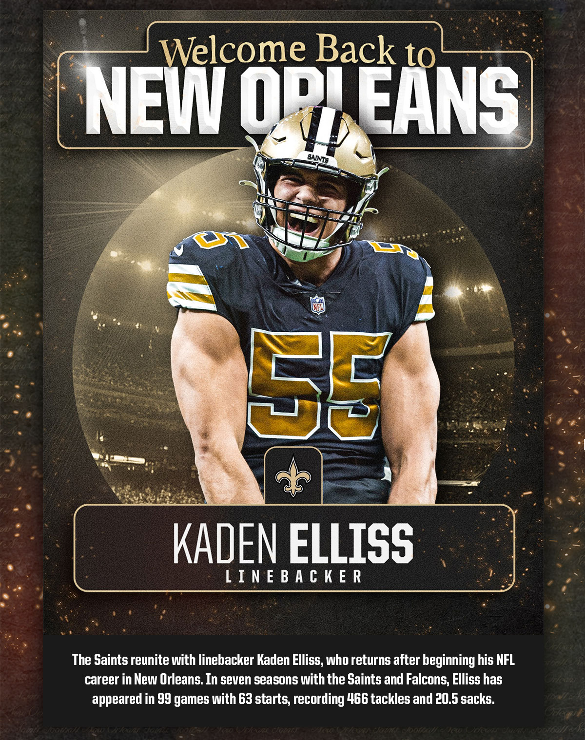 Welcome to New Orleans, Kaden Ellis - Linebacker. The Saints reunited with linebacker Kaden Elliss, who returns after beginning his NFL career in New Orleans. In seven seasons with the Saints and Falcons, Elliss has appeared in 99 games with 63 starts, recording 466 tackles and 20.5 sacks