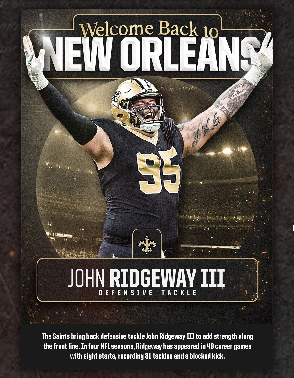 Welcome to New Orleans, John Ridgeway III - Defensive Tacke. The Saints bring back defensive tackle John Ridge way III to add strength along the front line. In four NFL seasons, Ridgeway has appeared in 49 career games with 8 starts, recording 81 tackles and a blocked kick.