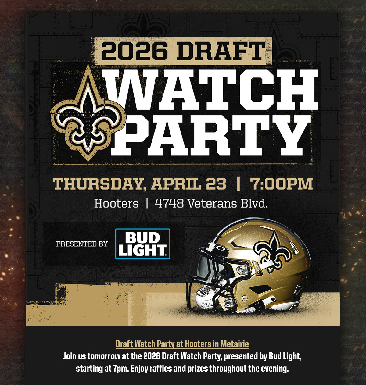 2026 Draft Watch party. Join us for draft night at Hooters in Metairie. When the Black & Gold are on the clock, Bud Light draft is on us, courtesy of Bud Light. Stick aroudn for raffles and prizes all night long.