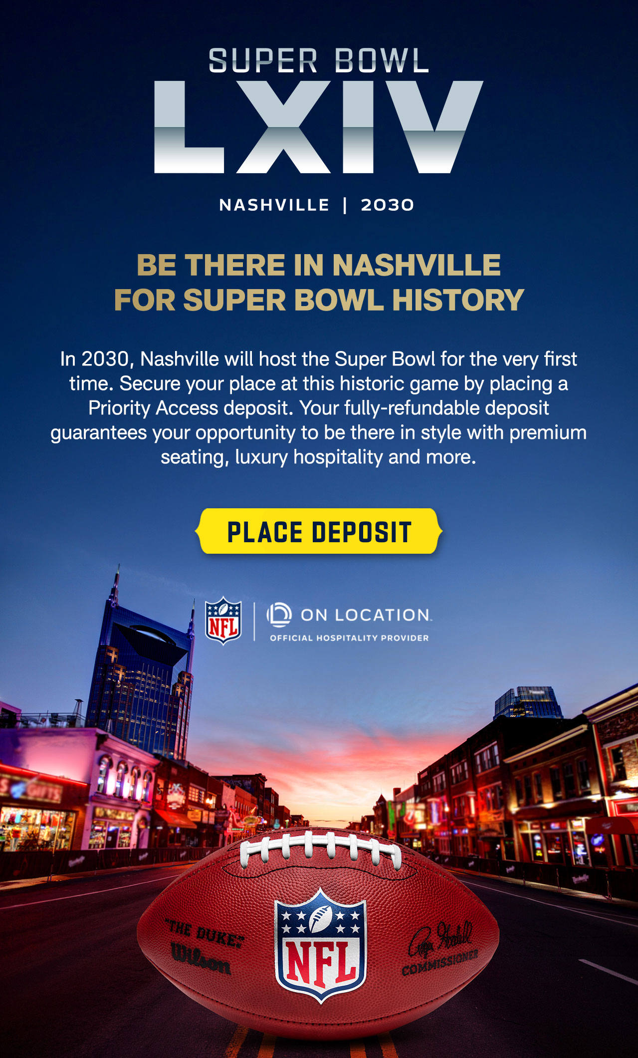 It’s official! In 2030, Nashville will host the Super Bowl for the first time ever. Available now, you can guarantee your opportunity to purchase ticket packages ahead of the general public by placing a fully refundable Priority Access deposit. GET EARLY ACCESS TO PACKAGES THAT INCLUDE:  PREMIUM SEATING, IN-STADIUM HOSPITALITY, EXCLUSIVE EXPERIENCES. EXPLORE PRIORITY ACCESS.>   
