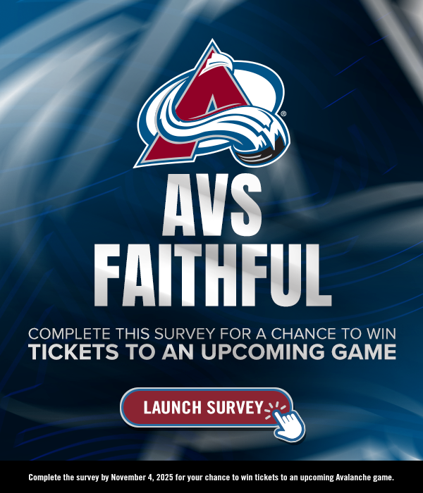 Avs Faithful! Complete this survey for a chance to win tickets to an upcoming game. Complete the survey by November 4, 2025 for your chance to win tickets to an upcoming Avalanche game. Launch Survey.
