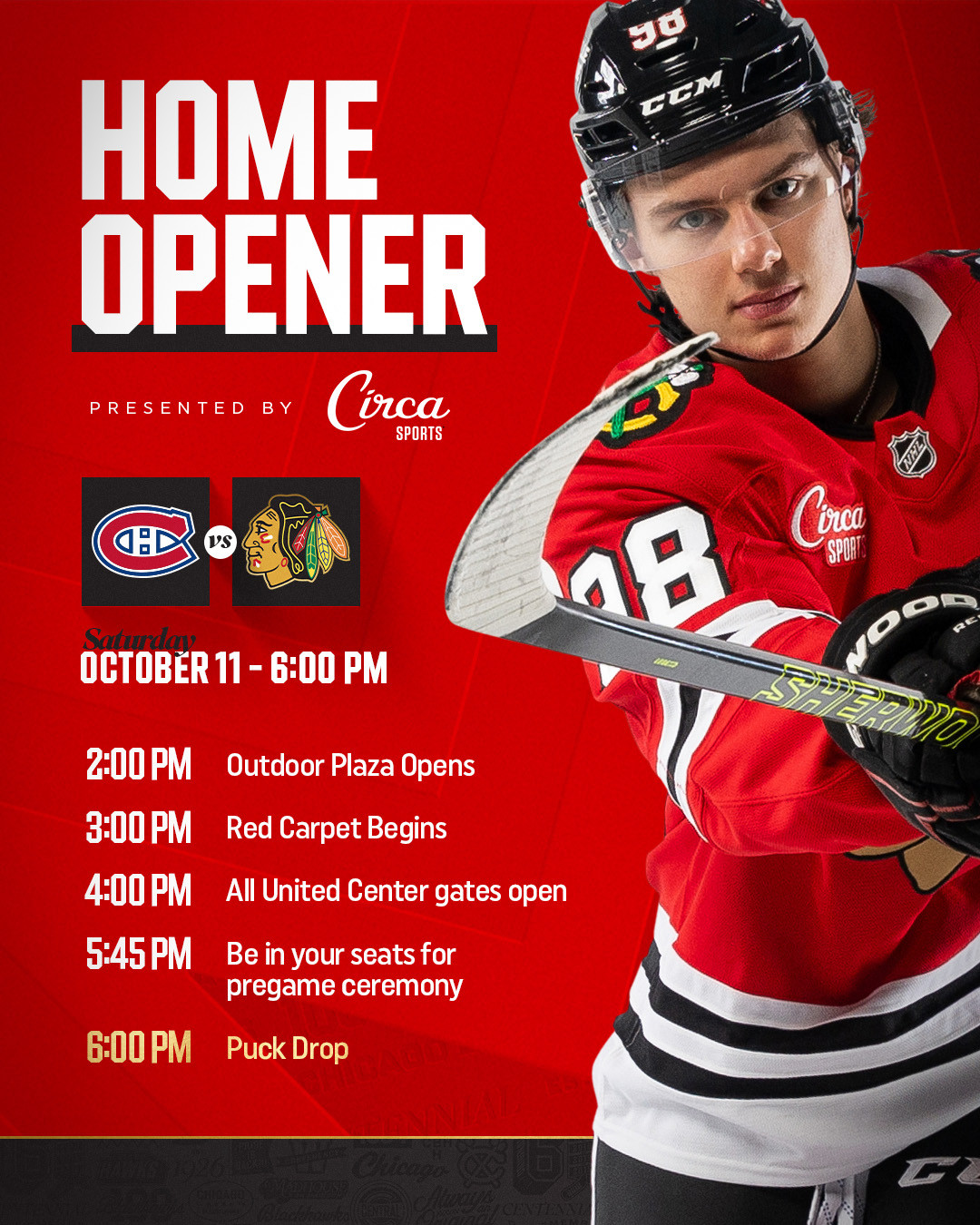 Home Opener - Saturday, October 11 at 6:00 PM -- 2:00 PM - Outdoor Plaza Opens -- 3:00 PM - Red Carpet Begins -- 4:00 PM - All United Center gates open -- 5:45 PM - Be in your seats for pregame ceremony -- 6:00 PM - Puck drop