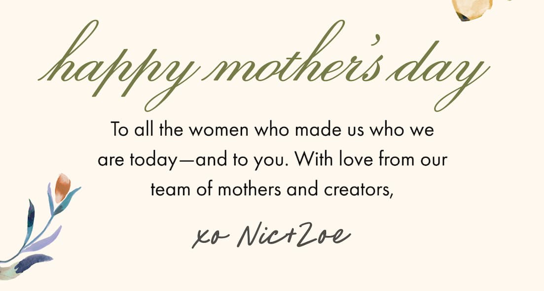 Happy Mother's Day. To all the women who made us who we are today-and to you. With love from our team of mothers and creators, xo Nic+Zoe.