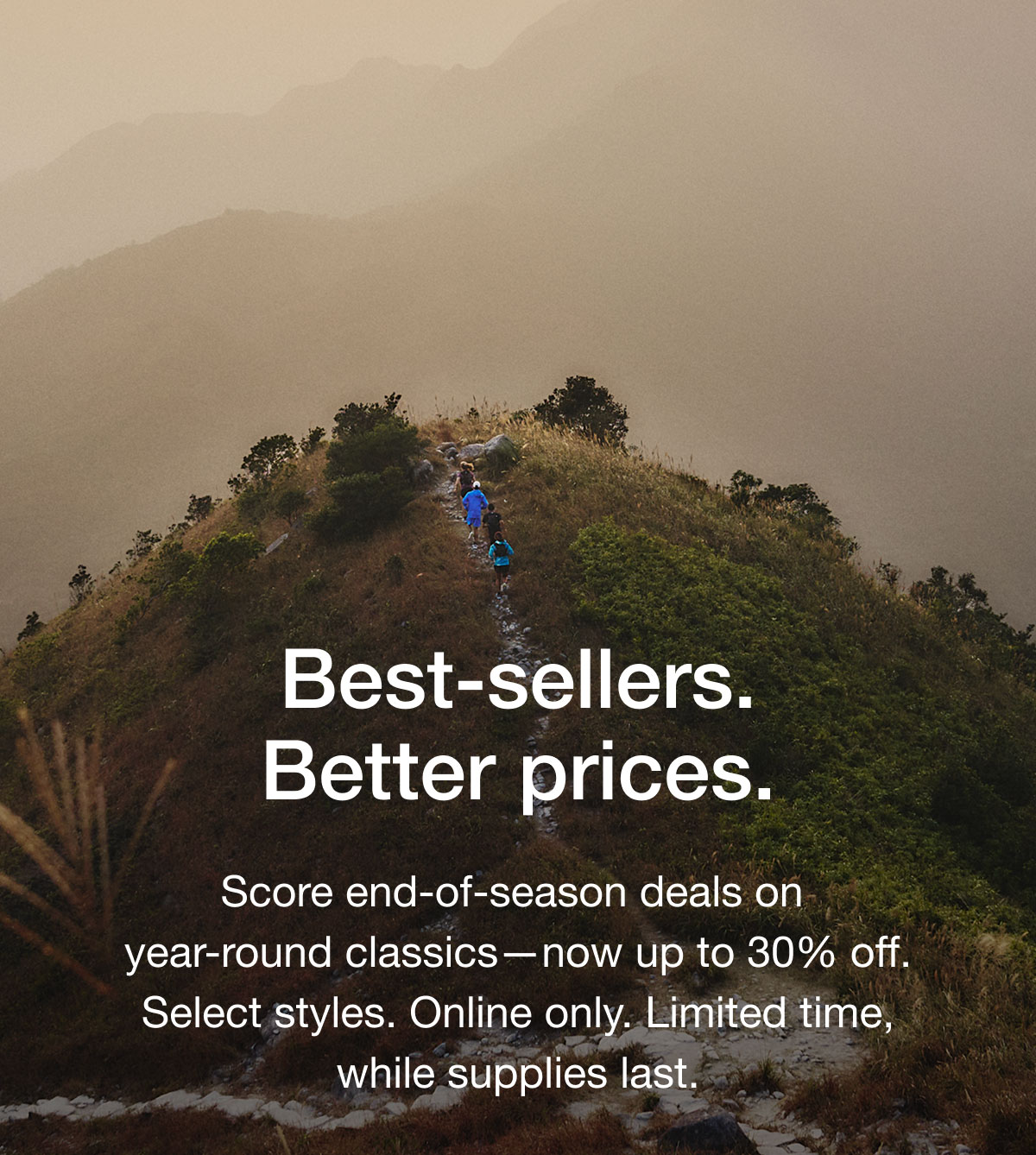 Best-sellers. Better prices. Score end-of-season deals on year-round classics —now up to 30% off. Select styles. Online only. Limited time, while supplies last.