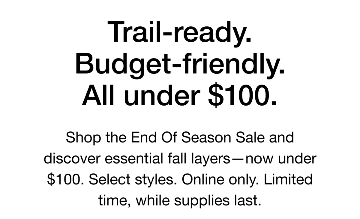 Trail-ready. Budget-friendly. All under $100. Shop the End Of Season Sale and discover essential fall layers-now under $100. Select styles. Online only. Limited time, while supplies last.