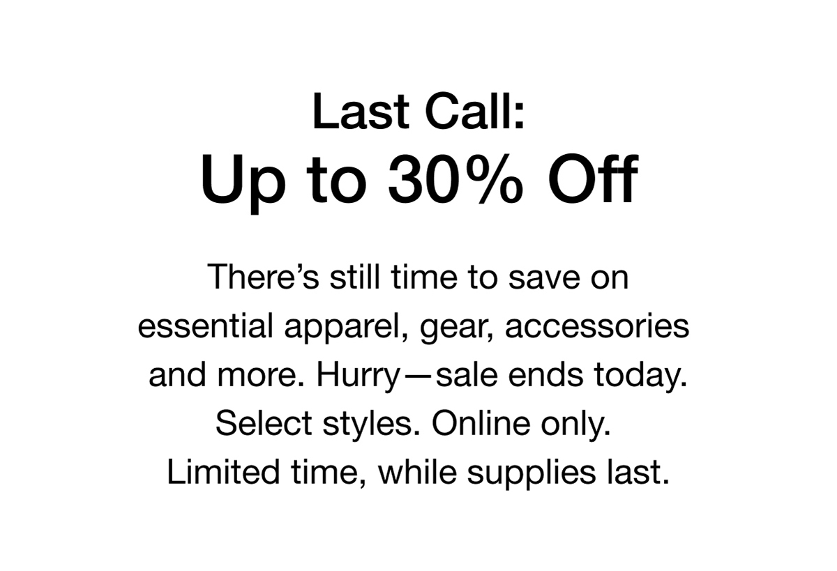 There's still time to save on essential apparel, gear, accessories and more. Hurry-sale ends today. Select styles. Online only. Limited time, while supplies last.