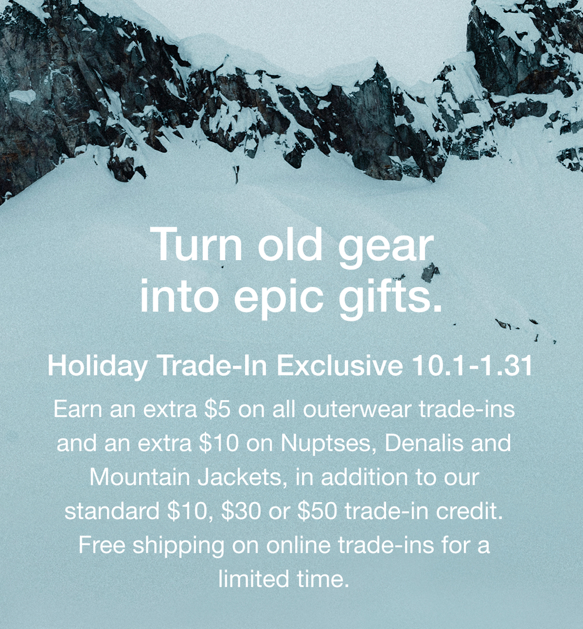 Turn old gear into epic gifts. Holiday Trade-In Exclusive 10.1-1.31 Earn an extra $5 on all outerwear trade-ins and an extra $10 on Nuptses, Denalis and Mountain Jackets, in addition to our standard $10, $30 or $50 trade-in credit. Free shipping on online trade-ins for a limited time.