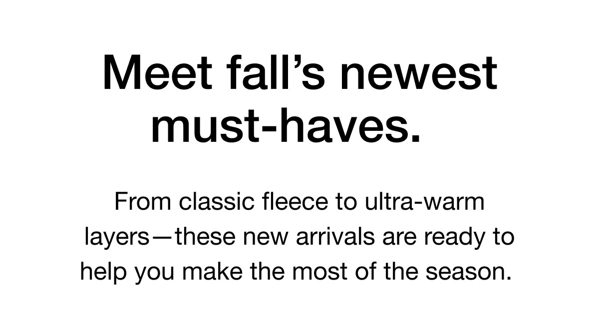 Meet fall's newest must-haves. From classic fleece to ultra-warm layers-these new arrivals are ready to help you make the most of the season.