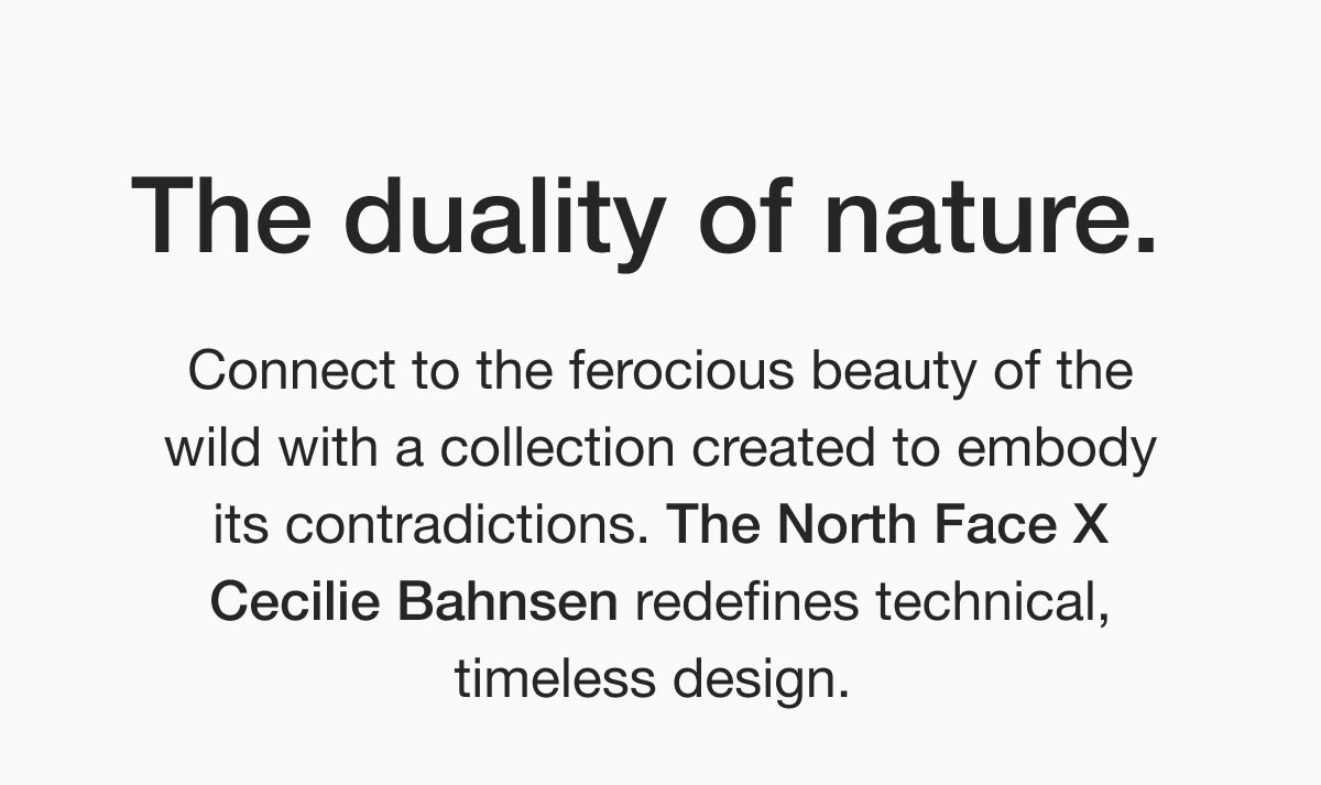 The duality of nature. Connect to the ferocious beauty of the wild with a collection created to embody its contradictions. The North Face X Cecilie Bahnsen redefines technical, timeless design.