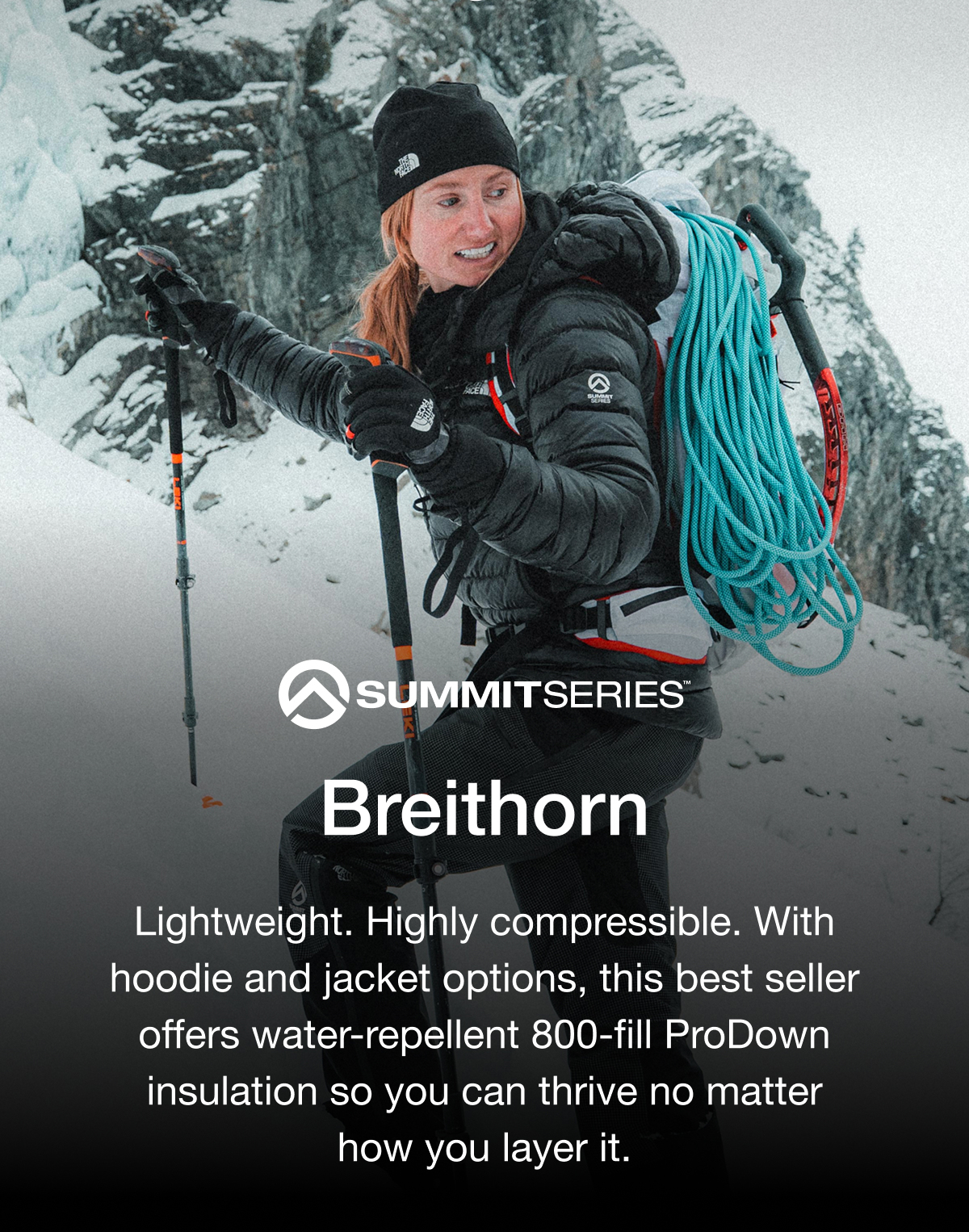 SUMMITSERIES. Breithorn. Lightweight. Highly compressible. With hoodie and jacket options, this best seller offers water-repellent 800-fill ProDown insulation so you can thrive no matter how you layer it.
