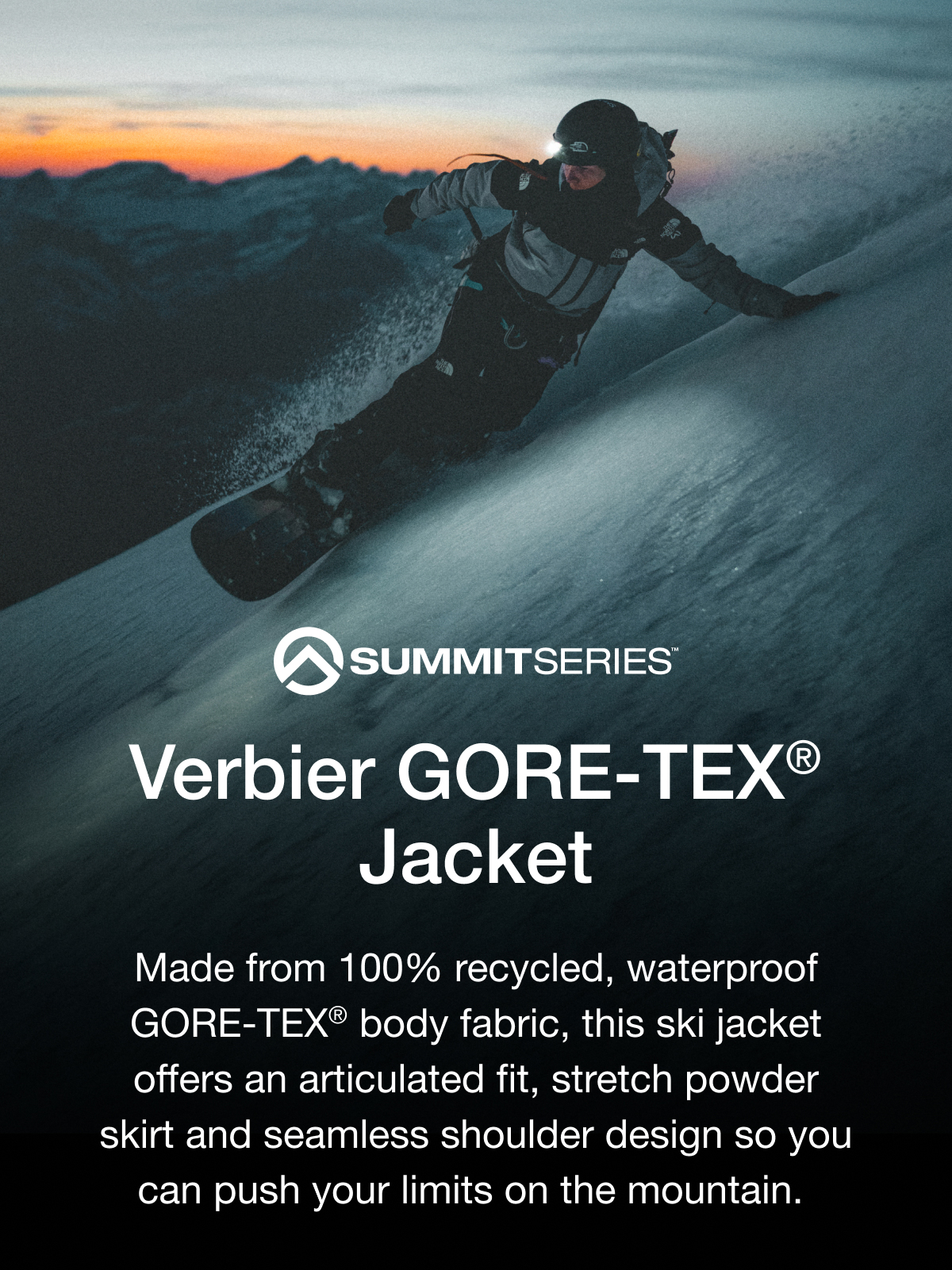 SUMMITSERIES Verbier GORE-TEX® Jacket Designed for Breaking Trail. Made from 100% recycled, waterproof GORE-TEX® body fabric, this ski jacket offers an articulated fit, stretch powder skirt and seamless shoulder design so you can push your limits on the mountain.
