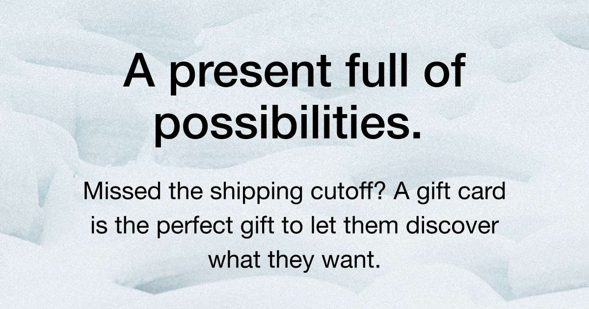 A present full of possibilities. Missed the shipping cutoff? A gift card is the perfect gift to let them discover what they want,