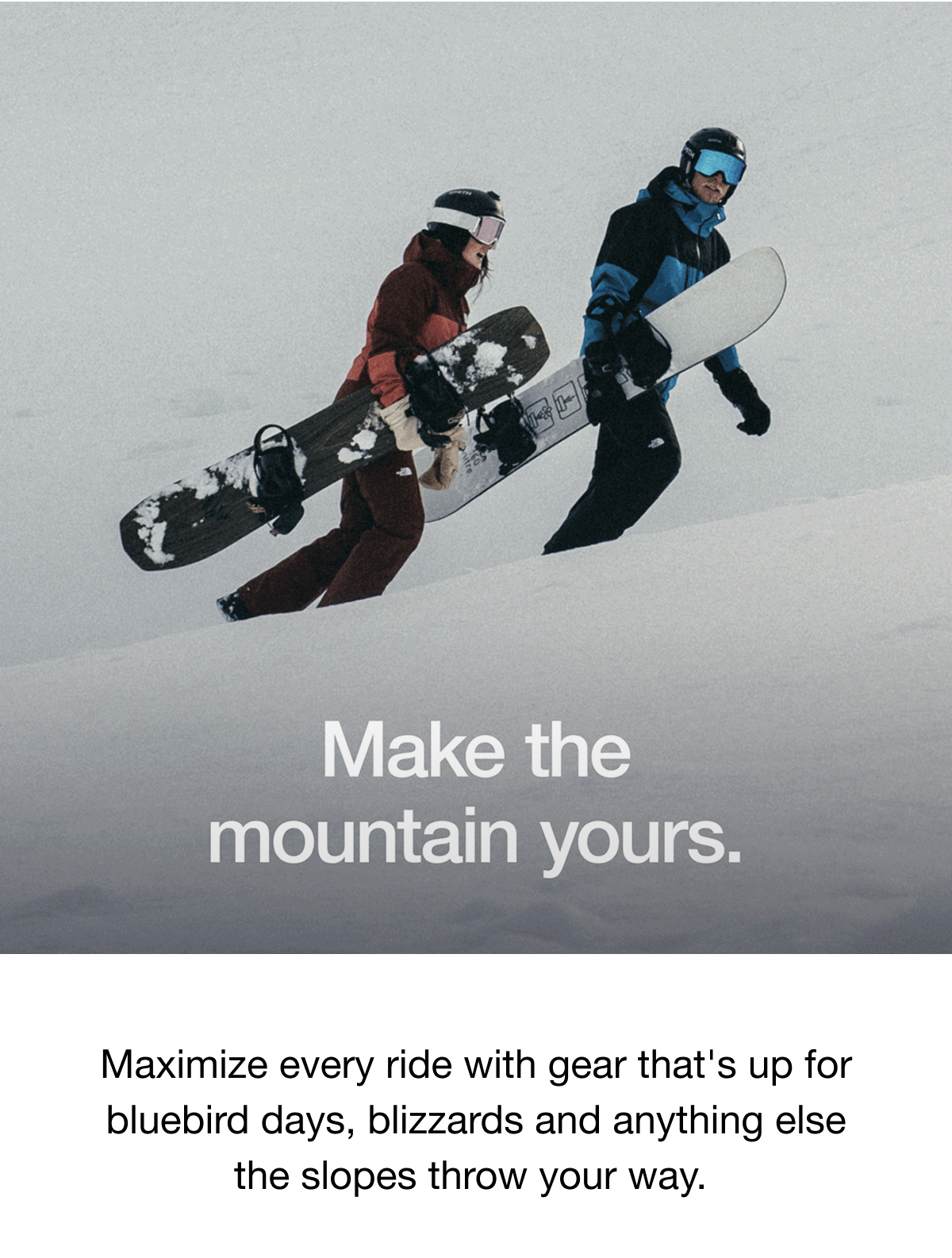 Make the mountain yours. Maximize every ride with gear that's up for bluebird days, blizzards and anything else the slopes throw your way.