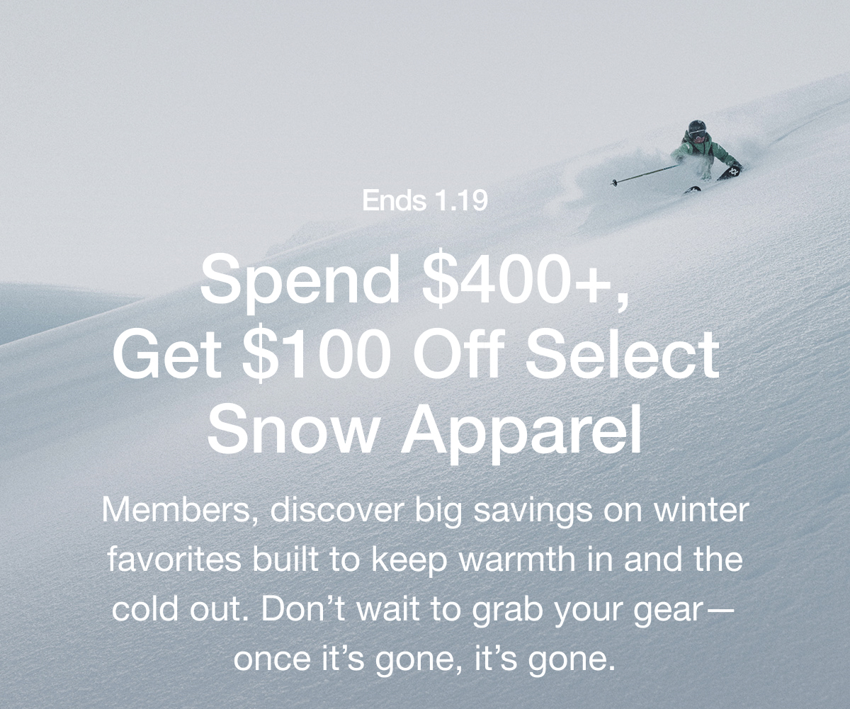 Ends 1.19 Spend $400+, Get $100 Off Select Snow Apparel Members, discover big savings on winter favorites built to keep warmth in and the cold out. Don't wait to grab your gear- once it's gone, it's gone.