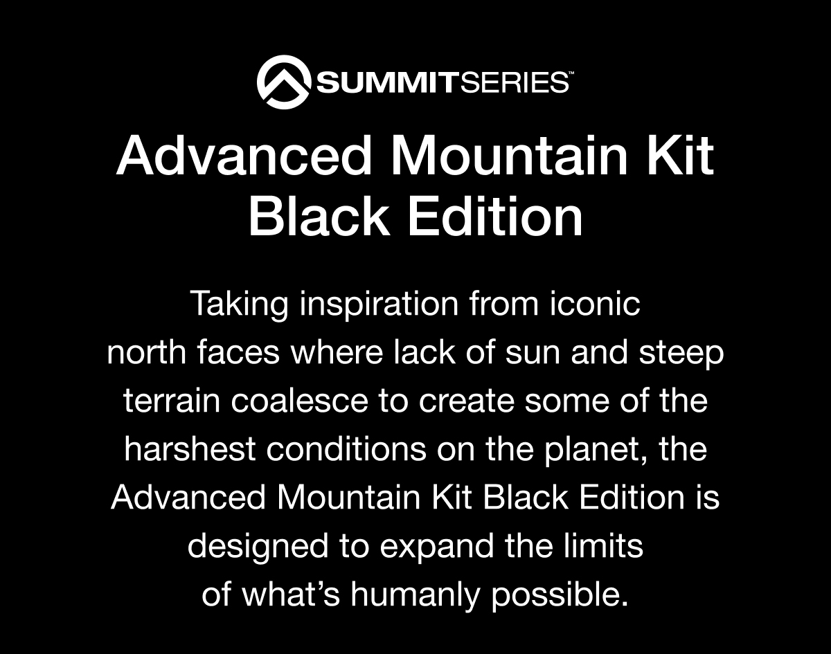 SUMMITSERIES Advanced Mountain Kit Black Edition Taking inspiration from iconic north faces where lack of sun and steep terrain coalesce to create some of the harshest conditions on the planet, the Advanced Mountain Kit Black Edition is designed to expand the limits of what's humanly possible.