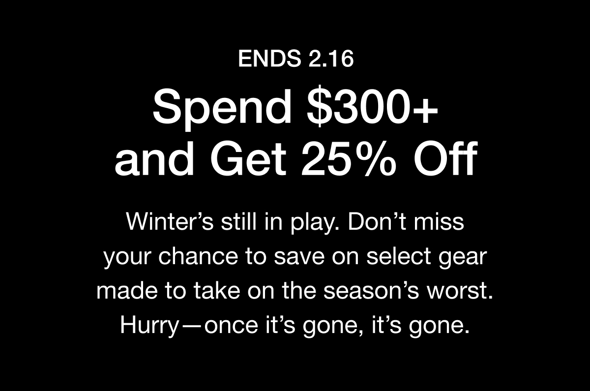 ENDS 2.16 Spend $300+ and Get 25% Off. Winter's still in play. Don't miss your chance to save on select gear made to take on the season's worst. Hurry- once it's gone, it's gone.