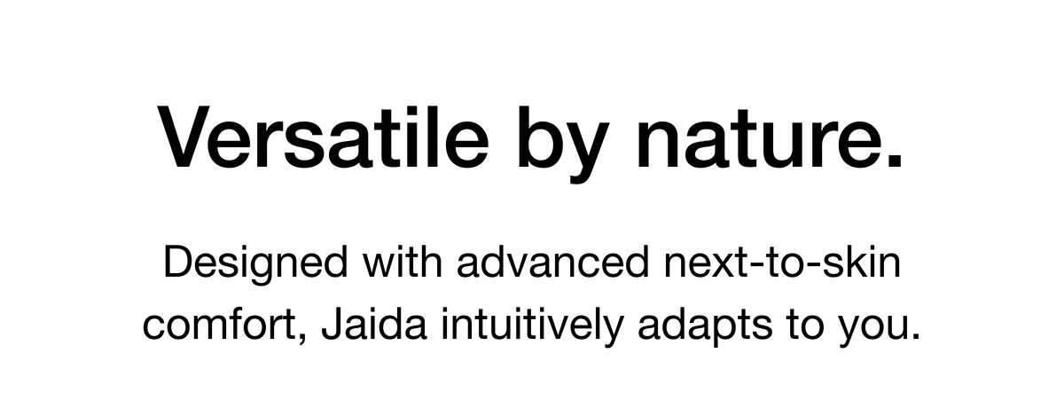 Designed with advanced next-to-skin comfort, Jaida intuitively adapts to you.