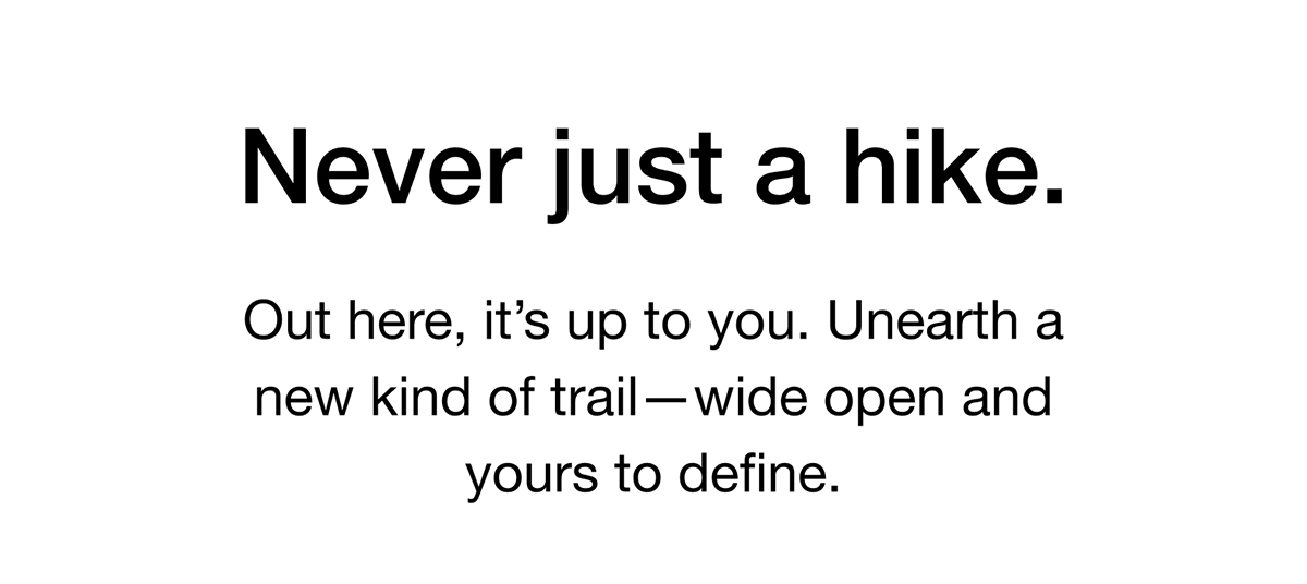 Out here, it's up to you. Unearth a new kind of trail - wide open and yours to define.