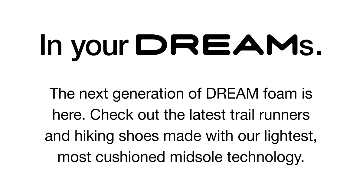 The next generation of DREAM foam is here. Check out the latest trail runners and hiking shoes made with our lightest, most cushioned midsole technology.