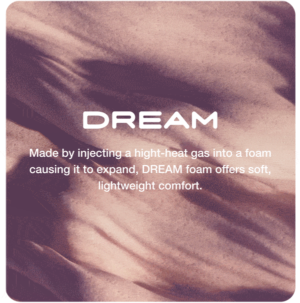 DREAM. Made by injecting a hight-heat gas into a foam causing it to expand, DREAM foam offers soft,  lightweight comfort.