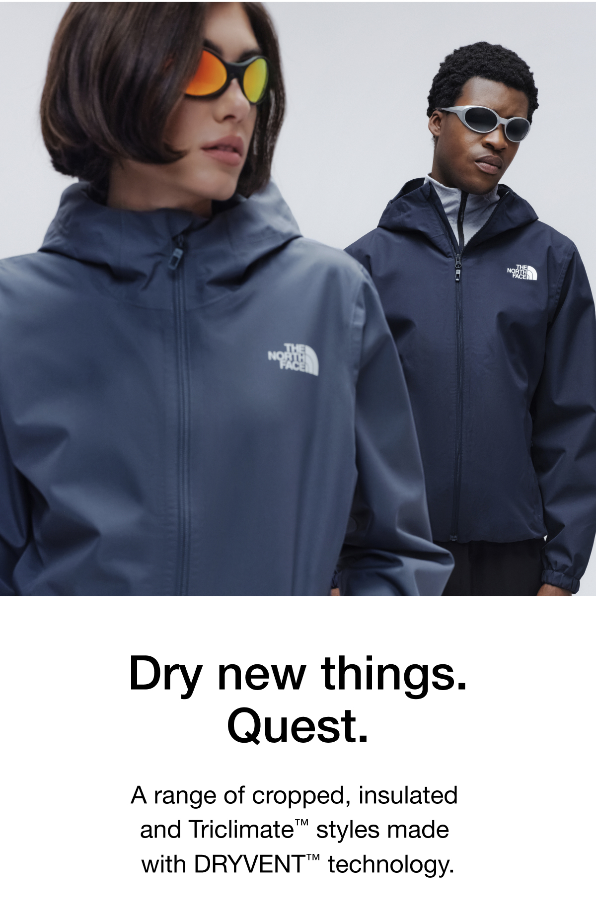 Dry new things. Quest. A range of cropped, insulated  and Triclimate™ styles made  with DRYVENT™ technology.