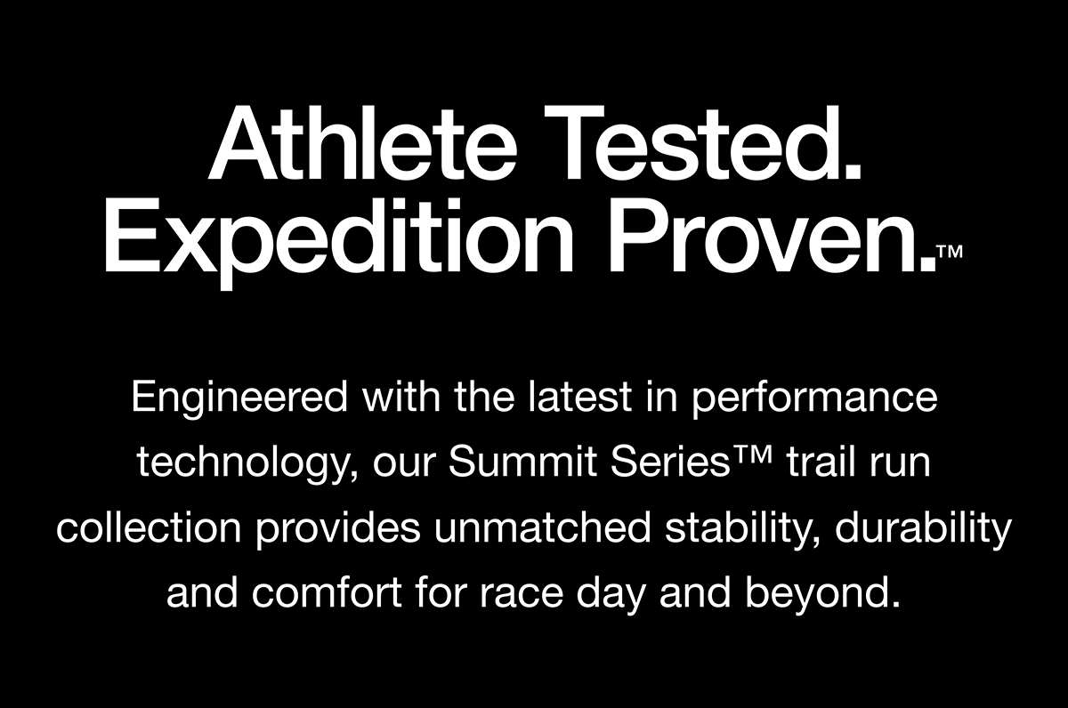 Athlete Tested. Expedition Proven. Engineered with the latest in performance technology, our Summit Series trail run collection provides unmatched stability, durability and comfort for race day and beyond.