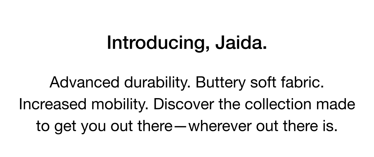 Introducing, Jaida. Advanced durability. Buttery soft fabric. Increased mobility. Discover the collection made to get you out of there - wherever out there is.