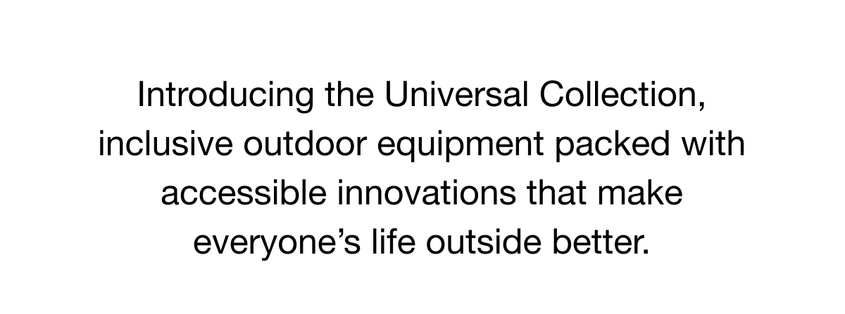 Introducing the Universal Collection, inclusive outdoor equipment packed with accessible innovations that make everyone’s life outside better.