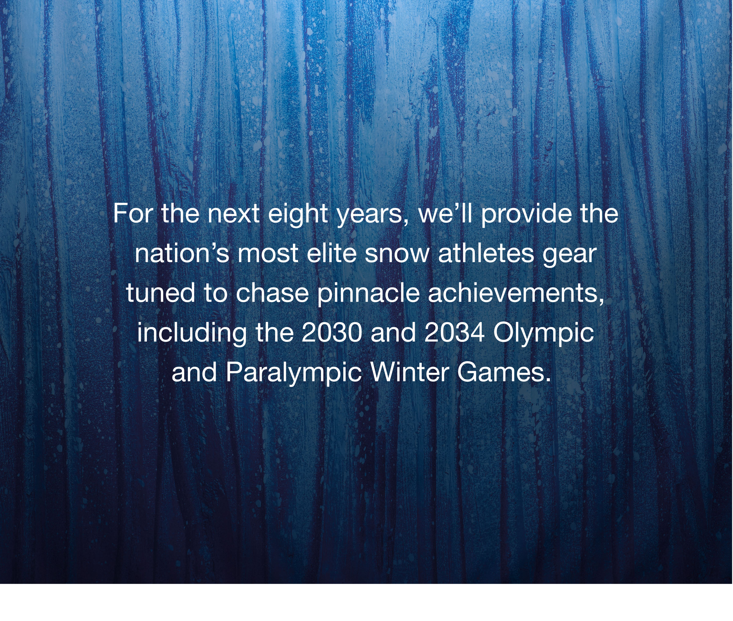 For the next 8 years, we'll provide the nation's most elite snow athletes gear tuned to chase pinnacle achievements, including the 2030 and 2034 Olympic and Paralympic Winter Games.