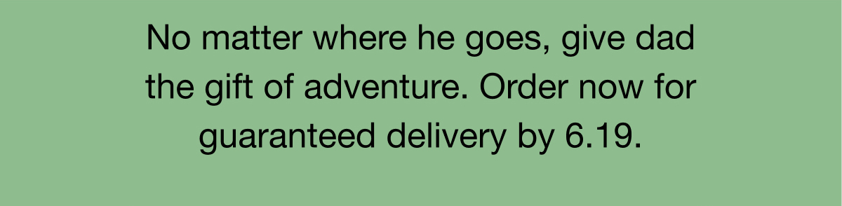 No matter where he&nbsp;goes, give dad the gift of adventure.&nbsp;Order now for guaranteed delivery by 6.19.