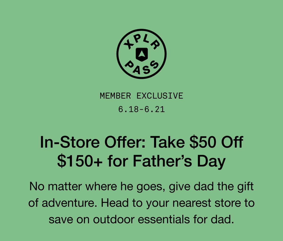 MEMBER EXCLUSIVE 6.18-6.21 In-Store Offer: Take $50 Off $150+ for Father's Day. No matter where he goes, give dad the gift of adventure. Head to your nearest store to save on outdoor essentials for dad.