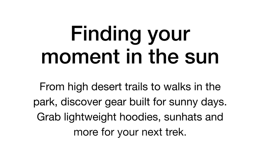 Finding your moment in the sun. From high desert trails to walks in the park, discover gear built for sunny days. Grab lightweight hoodies, sunhats and more for your next trek.
