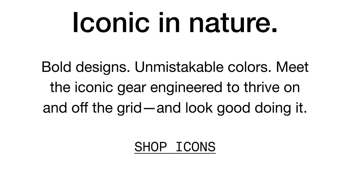 Iconic in nature. Bold designs. Unmistakable colors. Meet the iconinc gear engineered to thrive on and off the grid - and look good doing it. SHOP ICONS.