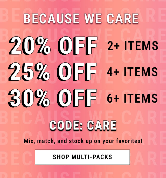 Because We Care. 20% Off 2+ Items. 25% Off 4+ Items. 30% Off 6+ Items. Code CARE. Mix, match, and stock up on your favorites! Shop multi-packs.