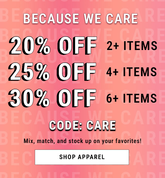 Because We Care. 20% Off 2+ Items. 25% Off 4+ Items. 30% Off 6+ Items. Code CARE. Mix, match, and stock up on your favorites! Shop apparel.
