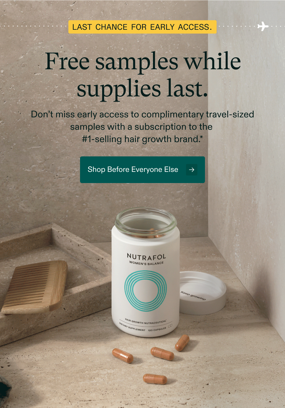 Last chance for early access. Free samples while supplies last. Don’t miss early access to complimentary travel-sized samples with a subscription to the #1-selling hair growth brand. Shop Before Everyone Else.