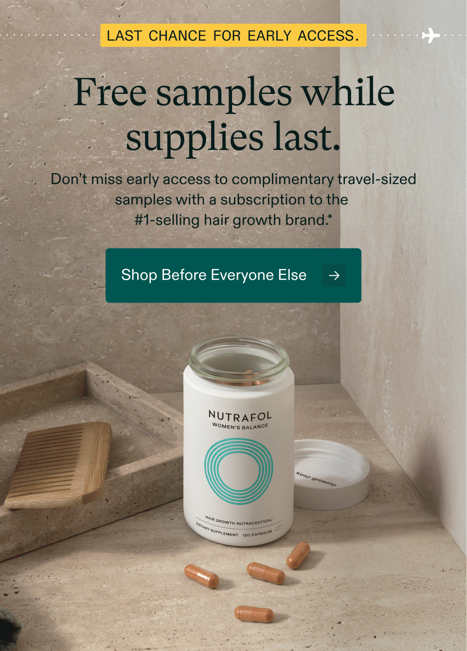 Last chance for early access. Free samples while supplies last. Don’t miss early access to complimentary travel-sized samples with a subscription to the #1-selling hair growth brand. Shop Before Everyone Else.