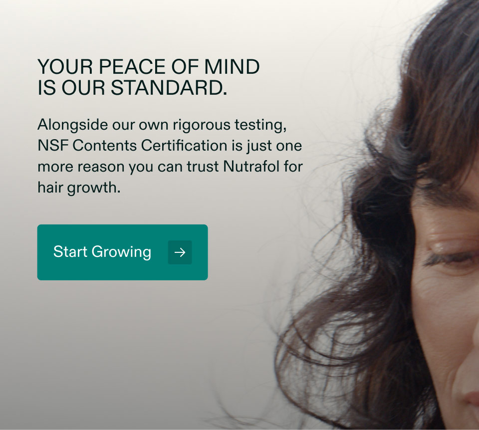 Your peace of mindis our standard. Alongside our own rigorous testing, NSF Contents Certification is just one more reason you can trust Nutrafol for hair growth. Start Growing.