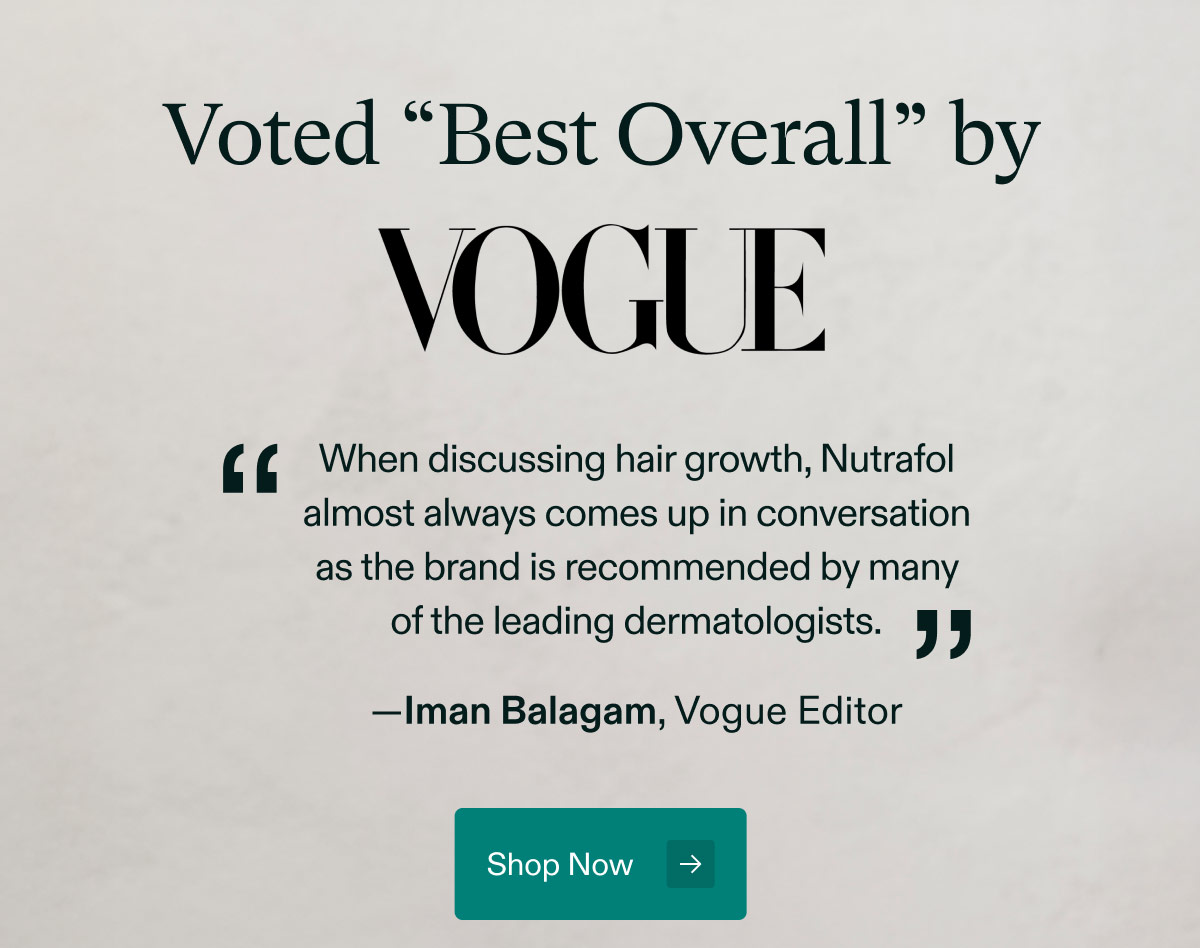 Voted “Best Overall” by VOGUE - When discussing hair growth, Nutrafol almost always comes up in conversation as the brand is recommended by many of the leading dermatologists —Iman Balagam, Vogue Editor. Shop Now.