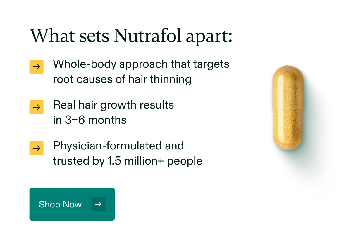 What sets Nutrafol apart: Whole-body approach that targets root causes of hair thinning | Real hair growth results in 3–6 months | Physician-formulated and trusted by 1.5 million+ people. Shop Now.