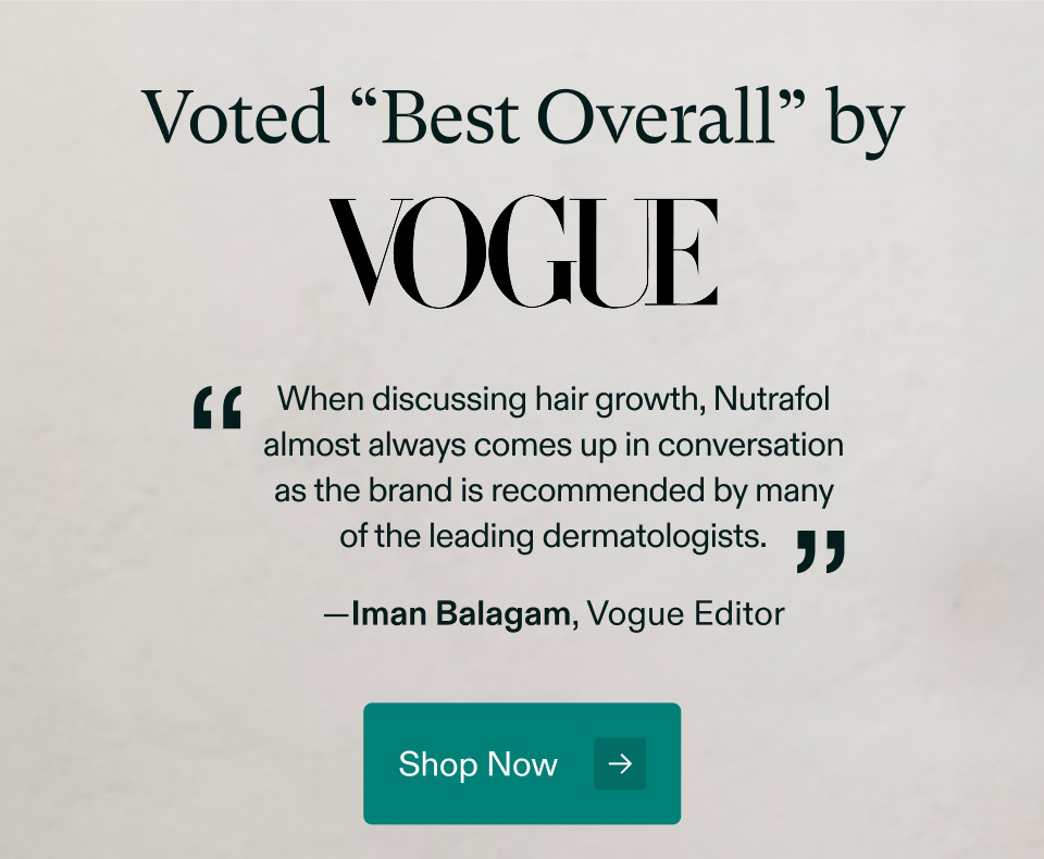 Voted “Best Overall” by VOGUE - When discussing hair growth, Nutrafol almost always comes up in conversation as the brand is recommended by many of the leading dermatologists —Iman Balagam, Vogue Editor. Shop Now.