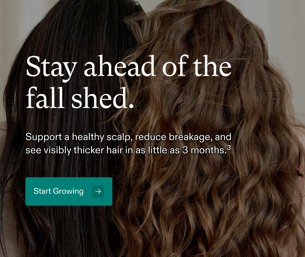 Stay ahead of the fall shed. Support a healthy scalp, reduce breakage, and see visibly thicker hair in as little as 3 months.³ Start Growing.