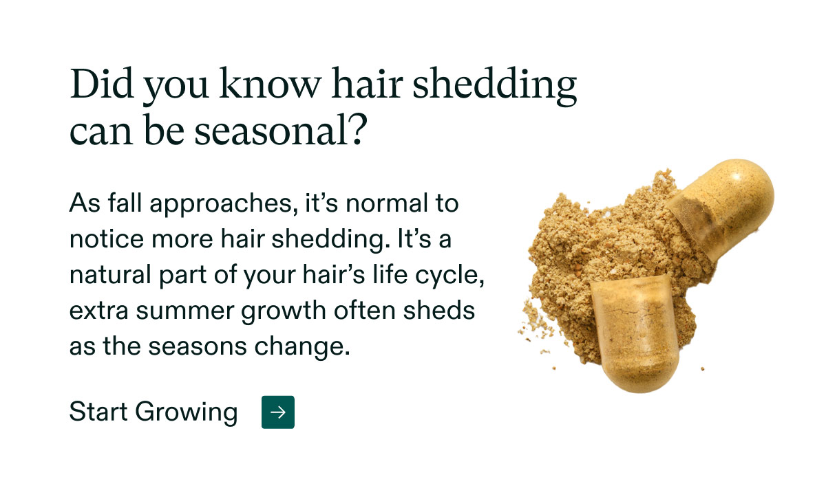 Did you know hair shedding can be seasonal? As fall approaches, it’s normal to notice more hair shedding. It’s a natural part of your hair’s life cycle, extra summer growth often sheds as the seasons change. Start Growing.