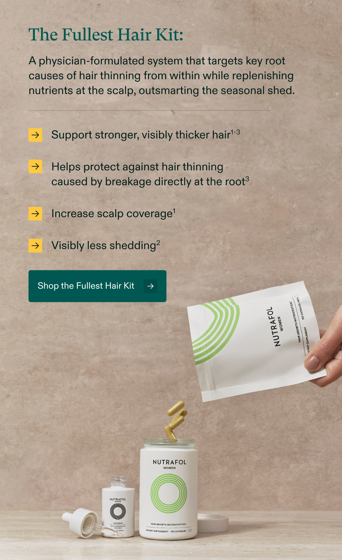 The Fullest Hair Kit: A physician-formulated system that targets key root causes of hair thinning from within while replenishing nutrients at the scalp, outsmarting the seasonal shed. Support stronger, visibly thicker hair | Helps protect against hair thinning caused by breakage directly at the root³ | Increase scalp coverage | Visibly less shedding. Shop the Fullest Hair Kit.
