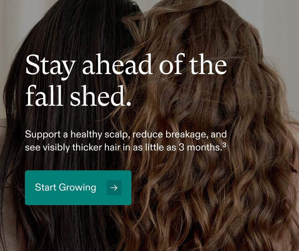 Stay ahead of the fall shed. Support a healthy scalp, reduce breakage, and see visibly thicker hair in as little as 3 months.³ Start Growing.