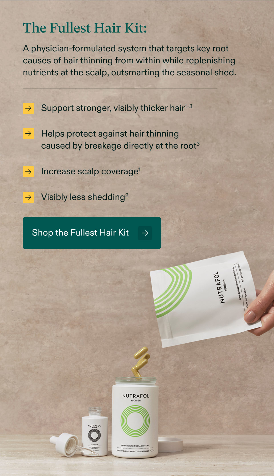 The Fullest Hair Kit: A physician-formulated system that targets key root causes of hair thinning from within while replenishing nutrients at the scalp, outsmarting the seasonal shed. Support stronger, visibly thicker hair | Helps protect against hair thinning caused by breakage directly at the root³ | Increase scalp coverage | Visibly less shedding. Shop the Fullest Hair Kit.