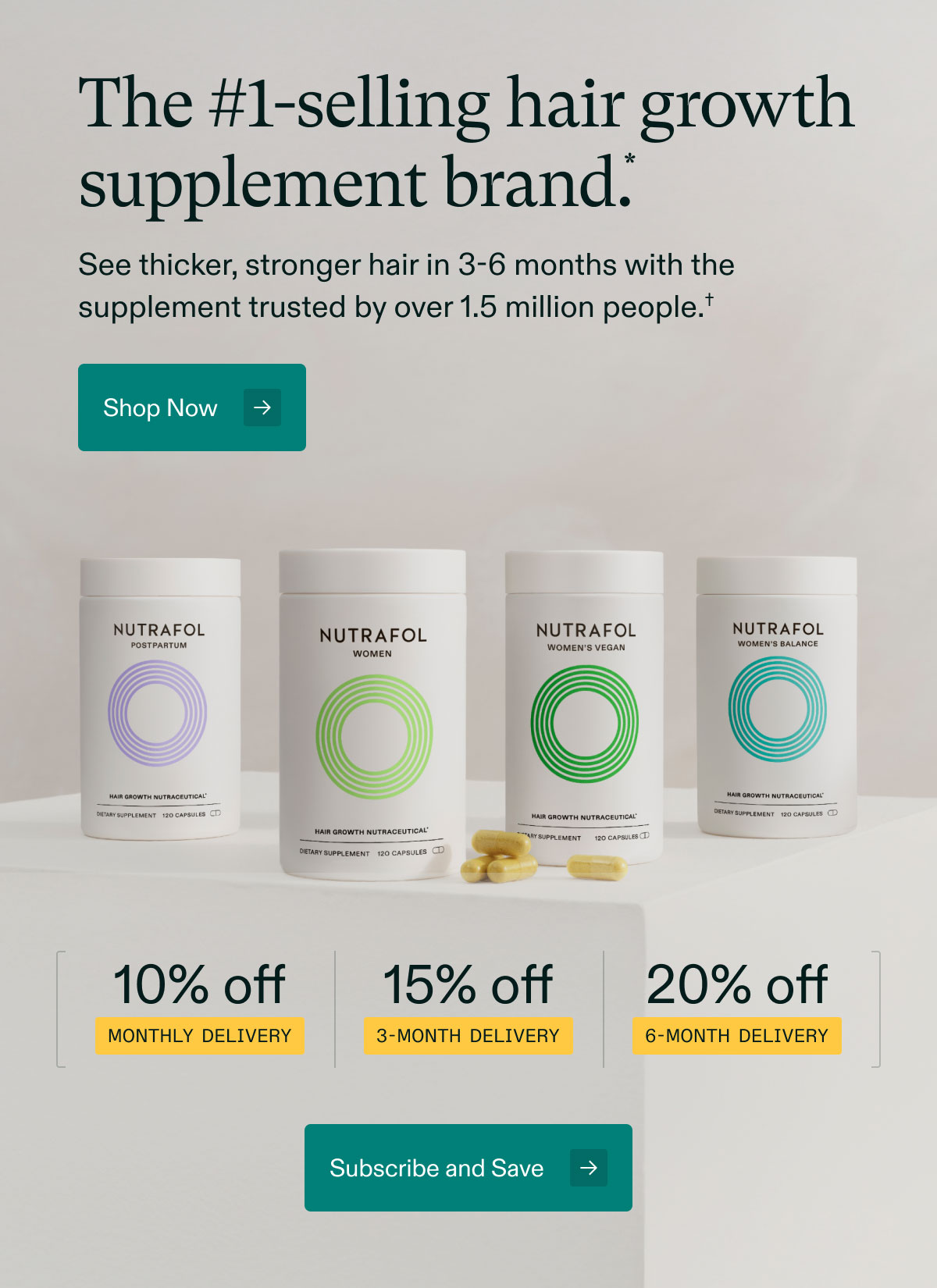 The #1-selling hair growth supplement brand. See thicker, stronger hair in 3-6 months with the supplement trusted by over 1.5 million people. Shop Now. 10% off Monthly Delivery | 15% off 3-month delivery | 20% off 6-month delivery. Subscribe and Save.